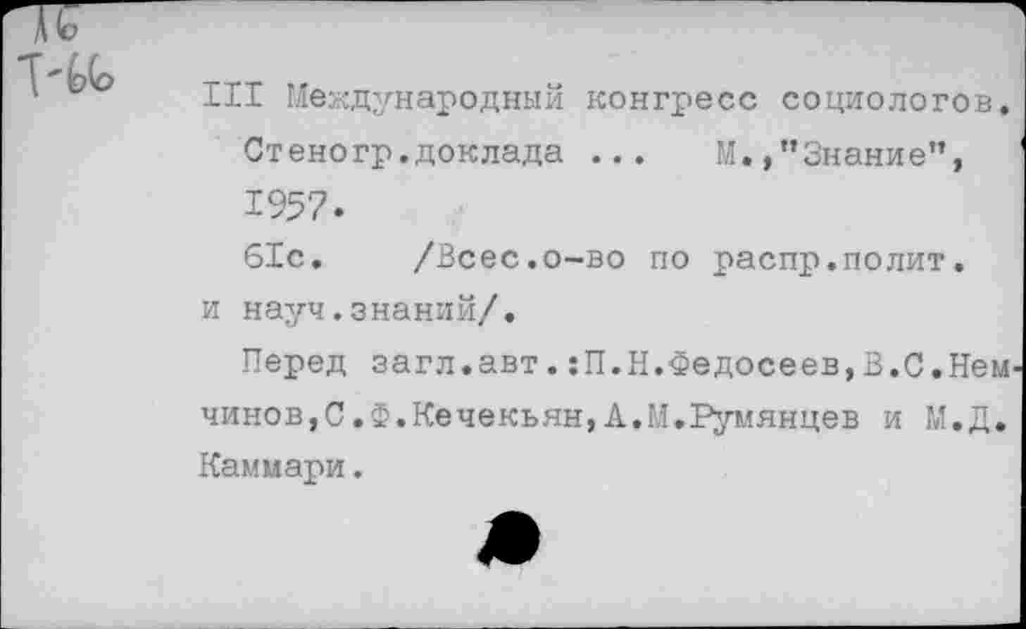 ﻿Ill Международный конгресс социологов.
Стеногр.доклада ... М.,"Знание”, 1957.
61с. /Всес.о-во по распр.полит, и науч.знаний/.
Перед загл.авт.:П.Н.Федосеев,В.С.Нем чинов,С.Ф.Кечекьян, А.ГЛ.Румянцев и М.Д. Каммари.